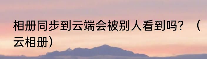 相册同步到云端会被别人看到吗？（云相册）