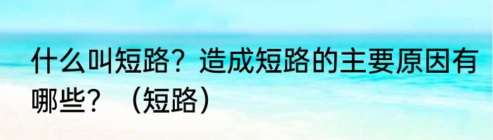 什么叫短路？造成短路的主要原因有哪些？（短路）