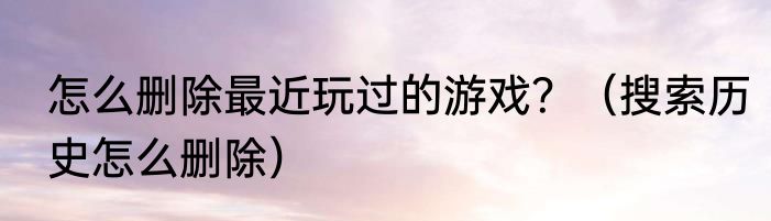 怎么删除最近玩过的游戏？（搜索历史怎么删除）