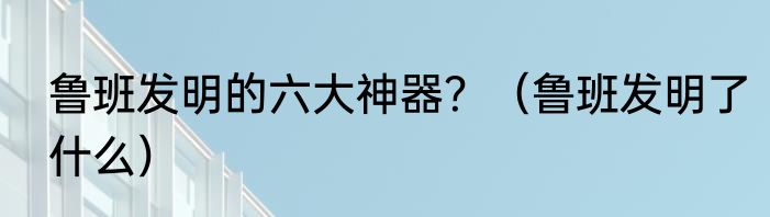 鲁班发明的六大神器？（鲁班发明了什么）