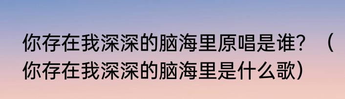 你存在我深深的脑海里原唱是谁？（你存在我深深的脑海里是什么歌）