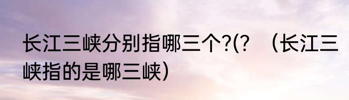 长江三峡分别指哪三个?(？（长江三峡指的是哪三峡）