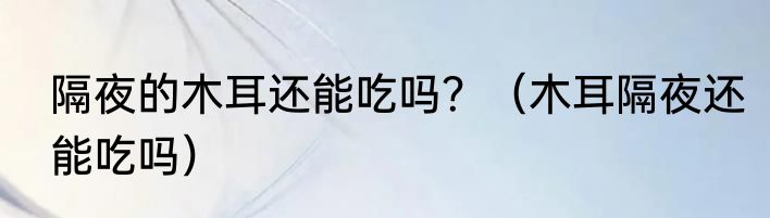 隔夜的木耳还能吃吗？（木耳隔夜还能吃吗）