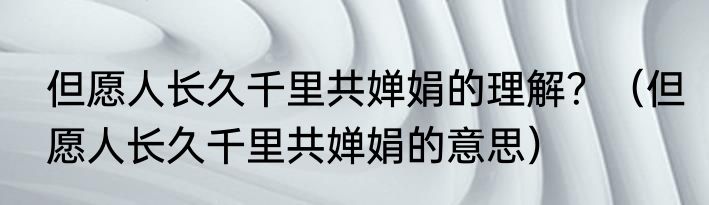 但愿人长久千里共婵娟的理解？（但愿人长久千里共婵娟的意思）