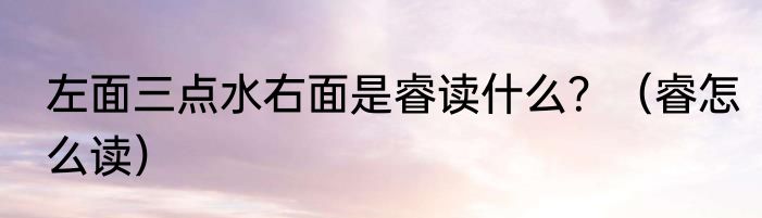 左面三点水右面是睿读什么？（睿怎么读）