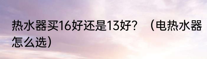 热水器买16好还是13好？（电热水器怎么选）
