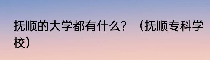 抚顺的大学都有什么？（抚顺专科学校）