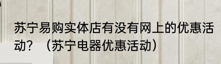 苏宁易购实体店有没有网上的优惠活动？（苏宁电器优惠活动）