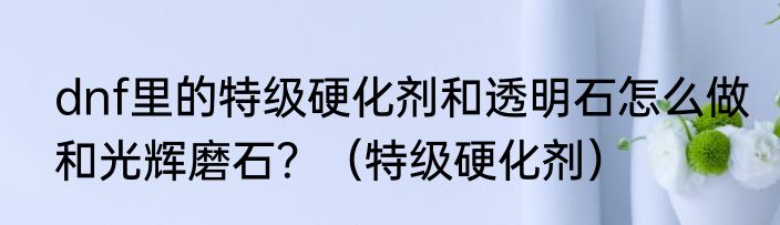 dnf里的特级硬化剂和透明石怎么做和光辉磨石？（特级硬化剂）