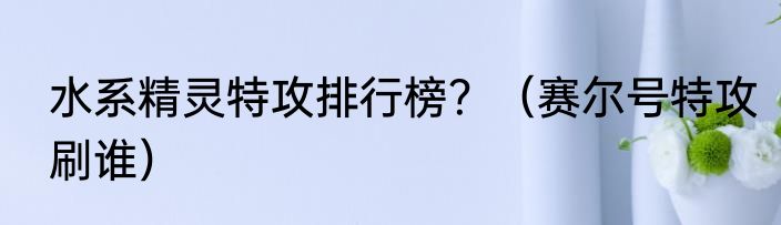 水系精灵特攻排行榜？（赛尔号特攻刷谁）