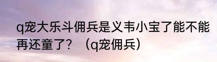 q宠大乐斗佣兵是义韦小宝了能不能再还童了？（q宠佣兵）