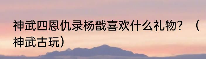 神武四恩仇录杨戬喜欢什么礼物？（神武古玩）