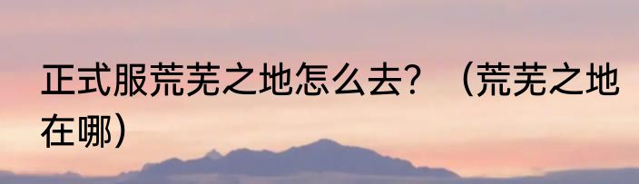 正式服荒芜之地怎么去？（荒芜之地在哪）