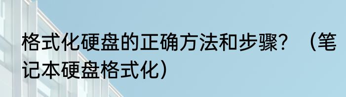 格式化硬盘的正确方法和步骤？（笔记本硬盘格式化）