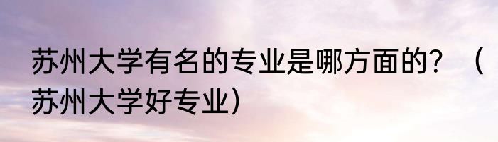 苏州大学有名的专业是哪方面的？（苏州大学好专业）