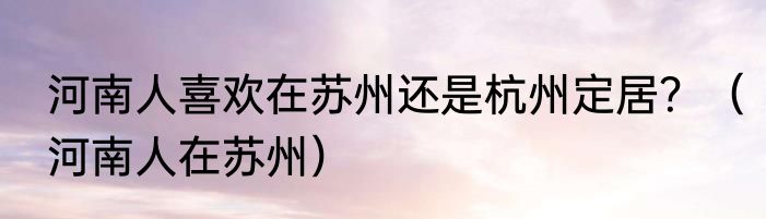 河南人喜欢在苏州还是杭州定居？（河南人在苏州）