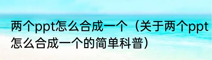 两个ppt怎么合成一个（关于两个ppt怎么合成一个的简单科普）