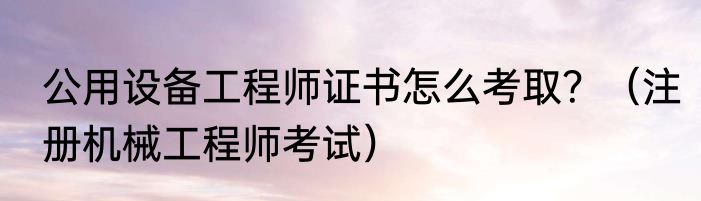 公用设备工程师证书怎么考取？（注册机械工程师考试）