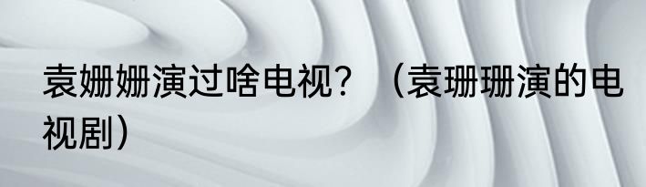 袁姗姗演过啥电视？（袁珊珊演的电视剧）