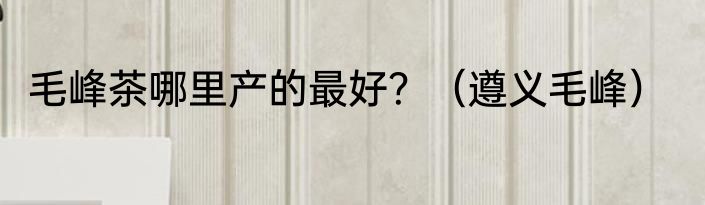 毛峰茶哪里产的最好？（遵义毛峰）