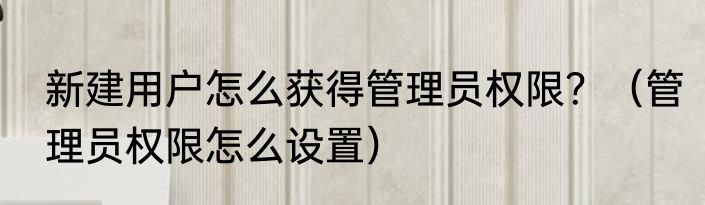 新建用户怎么获得管理员权限？（管理员权限怎么设置）