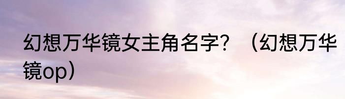 幻想万华镜女主角名字？（幻想万华镜op）