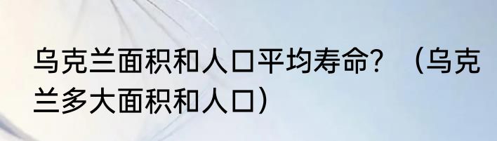 乌克兰面积和人口平均寿命？（乌克兰多大面积和人口）