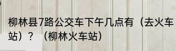 柳林县7路公交车下午几点有（去火车站）？（柳林火车站）
