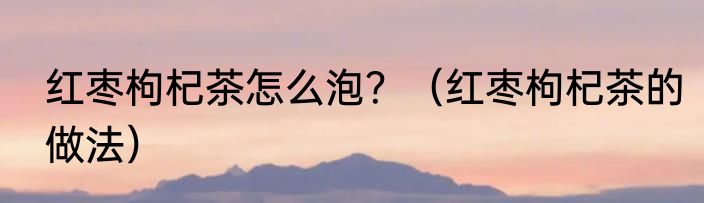 红枣枸杞茶怎么泡？（红枣枸杞茶的做法）