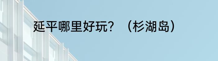 延平哪里好玩？（杉湖岛）
