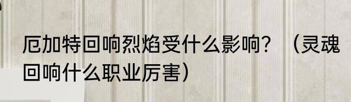 厄加特回响烈焰受什么影响？（灵魂回响什么职业厉害）