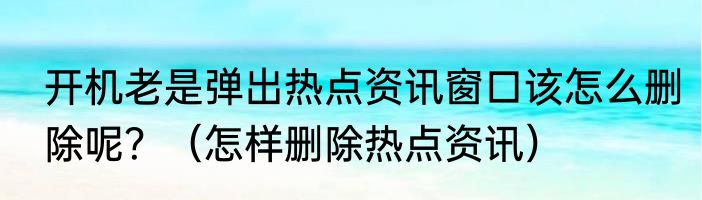 开机老是弹出热点资讯窗口该怎么删除呢？（怎样删除热点资讯）