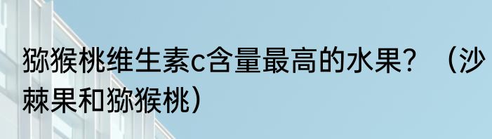 猕猴桃维生素c含量最高的水果？（沙棘果和猕猴桃）