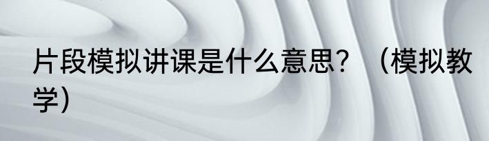 片段模拟讲课是什么意思？（模拟教学）