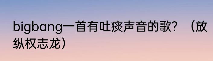 bigbang一首有吐痰声音的歌？（放纵权志龙）