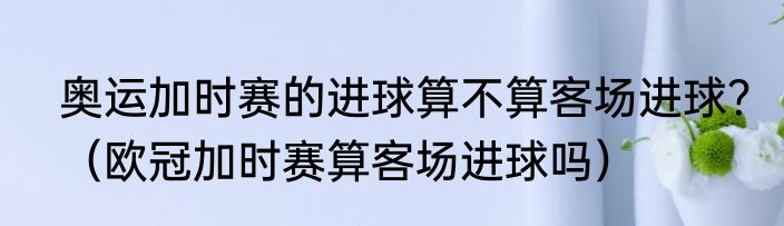 奥运加时赛的进球算不算客场进球？（欧冠加时赛算客场进球吗）