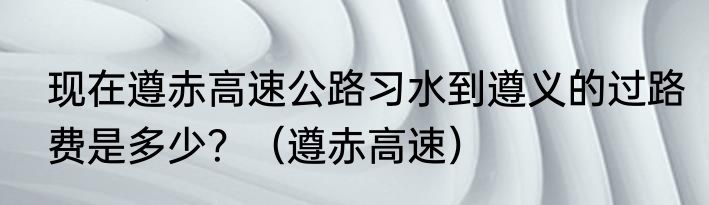 现在遵赤高速公路习水到遵义的过路费是多少？（遵赤高速）
