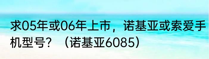 求05年或06年上市，诺基亚或索爱手机型号？（诺基亚6085）