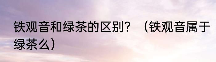 铁观音和绿茶的区别？（铁观音属于绿茶么）