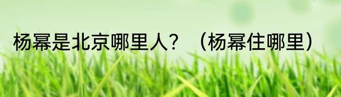 杨幂是北京哪里人？（杨幂住哪里）