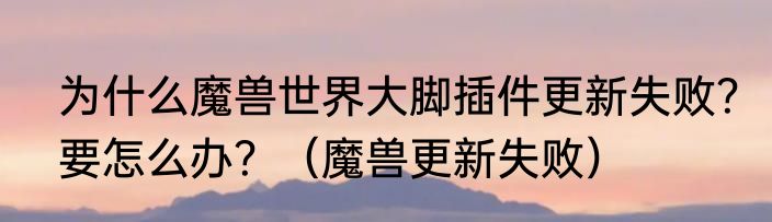 为什么魔兽世界大脚插件更新失败？要怎么办？（魔兽更新失败）