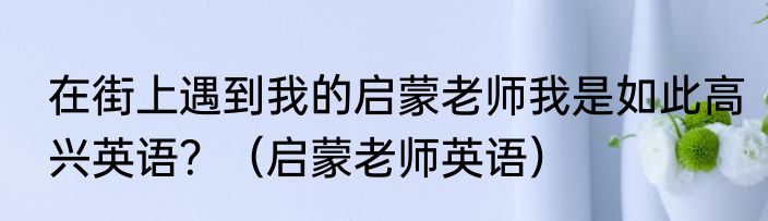 在街上遇到我的启蒙老师我是如此高兴英语？（启蒙老师英语）