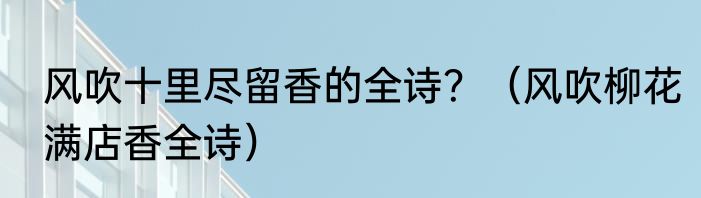 风吹十里尽留香的全诗？（风吹柳花满店香全诗）
