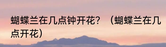 蝴蝶兰在几点钟开花？（蝴蝶兰在几点开花）