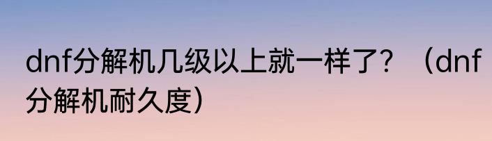 dnf分解机几级以上就一样了？（dnf分解机耐久度）