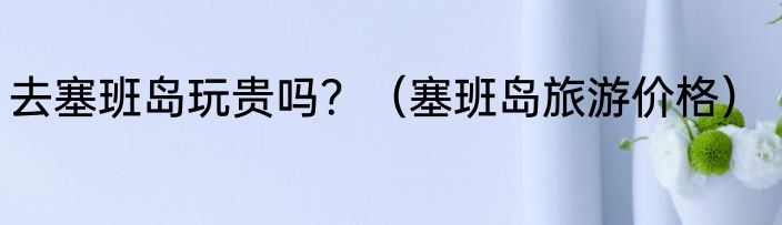 去塞班岛玩贵吗？（塞班岛旅游价格）