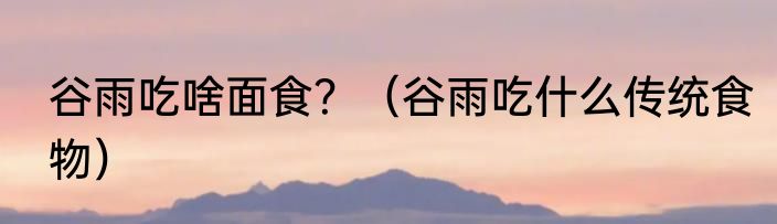 谷雨吃啥面食？（谷雨吃什么传统食物）