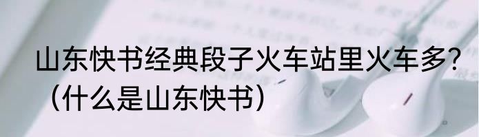 山东快书经典段子火车站里火车多？（什么是山东快书）