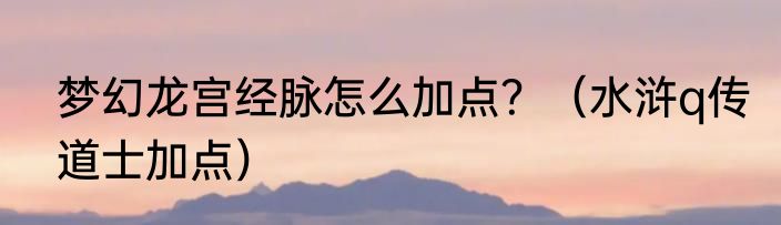 梦幻龙宫经脉怎么加点？（水浒q传道士加点）