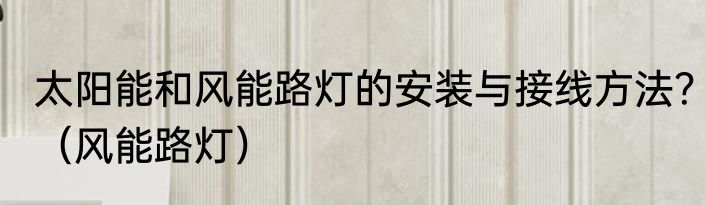 太阳能和风能路灯的安装与接线方法？（风能路灯）